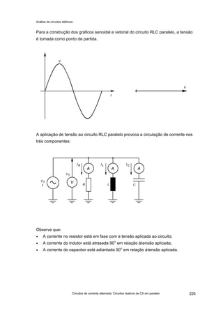 Análise de circuitos elétricos
Circuitos de corrente alternada: Circuitos reativos de CA em paralelo 225
Para a construção dos gráficos senoidal e vetorial do circuito RLC paralelo, a tensão
é tomada como ponto de partida.
A aplicação de tensão ao circuito RLC paralelo provoca a circulação de corrente nos
três componentes:
Observe que:
• A corrente no resistor está em fase com a tensão aplicada ao circuito;
• A corrente do indutor está atrasada 90o
em relação àtensão aplicada;
• A corrente do capacitor está adiantada 90o
em relação àtensão aplicada.
 