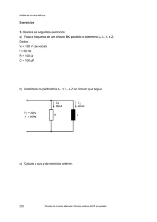 Análise de circuitos elétricos
Circuitos de corrente alternada: Circuitos reativos de CA em paralelo230
Exercícios
1. Resolva os seguintes exercícios:
a) Faça o esquema de um circuito RC paralelo e determine IR, IC, IT e Z.
Dados:
VT= 120 V (senoidal)
f = 60 Hz
R = 100 Ω
C = 100 µF
b) Determine os parâmetros IT, R, L, e Z no circuito que segue.
c) Calcule o cos ϕ do exercício anterior.
 