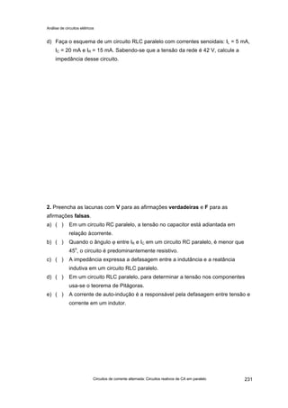 Análise de circuitos elétricos
Circuitos de corrente alternada: Circuitos reativos de CA em paralelo 231
d) Faça o esquema de um circuito RLC paralelo com correntes senoidais: IL = 5 mA,
IC = 20 mA e IR = 15 mA. Sabendo-se que a tensão da rede é 42 V, calcule a
impedância desse circuito.
2. Preencha as lacunas com V para as afirmações verdadeiras e F para as
afirmações falsas.
a) ( ) Em um circuito RC paralelo, a tensão no capacitor está adiantada em
relação àcorrente.
b) ( ) Quando o ângulo ϕ entre IR e IC em um circuito RC paralelo, é menor que
45o
, o circuito é predominantemente resistivo.
c) ( ) A impedância expressa a defasagem entre a indutância e a reatância
indutiva em um circuito RLC paralelo.
d) ( ) Em um circuito RLC paralelo, para determinar a tensão nos componentes
usa-se o teorema de Pitágoras.
e) ( ) A corrente de auto-indução é a responsável pela defasagem entre tensão e
corrente em um indutor.
 