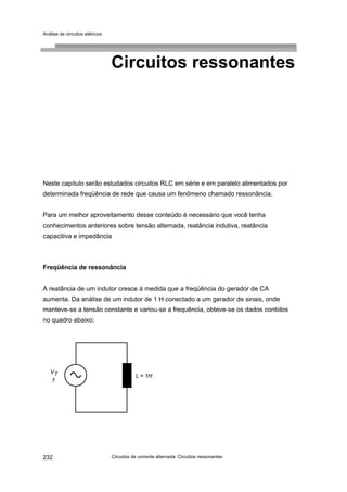 Análise de circuitos elétricos
Circuitos de corrente alternada: Circuitos ressonantes232
Circuitos ressonantes
Neste capítulo serão estudados circuitos RLC em série e em paralelo alimentados por
determinada freqüência de rede que causa um fenômeno chamado ressonância.
Para um melhor aproveitamento desse conteúdo é necessário que você tenha
conhecimentos anteriores sobre tensão alternada, reatância indutiva, reatância
capacitiva e impedância
Freqüência de ressonância
A reatância de um indutor cresce à medida que a freqüência do gerador de CA
aumenta. Da análise de um indutor de 1 H conectado a um gerador de sinais, onde
manteve-se a tensão constante e variou-se a frequência, obteve-se os dados contidos
no quadro abaixo:
 