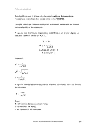 Análise de circuitos elétricos
Circuitos de corrente alternada: Circuitos ressonantes 235
Esta freqüência onde XL é igual a XC chama-se freqüência de ressonância,
representada pela notação fr de acordo com a norma NBR 5453.
Qualquer circuito que contenha um capacitor e um indutor, em série ou em paralelo,
tem uma freqüência de ressonância.
A equação para determinar a freqüência de ressonância de um circuito LC pode ser
deduzida a partir do fato de que XL = XC.
XL = XC
(2.π.f.r.L) . (2. π.f.r.C) = 1
4. π2
.f..r2
.L.C = 1
Isolando fr:
A equação pode ser desenvolvida para que o valor de capacitância possa ser aplicado
em microfarad.
Onde:
fr é a freqüência de ressonância em Hertz;
L é a indutância em Henry;
C é a capacitância em microfarad.
C.f..2
1
L.f.2.
r
r
π
=π
Cf2
1L.f.2.
r
π
=π
CL4
1
f 2r
π
=
C.L.2
1
fr
π
=
C.L.2
1000
fr
π
=
C.L..4
1
f 2
2
r
π
=
C.L..4
1
f 2
2
r
π
=
 