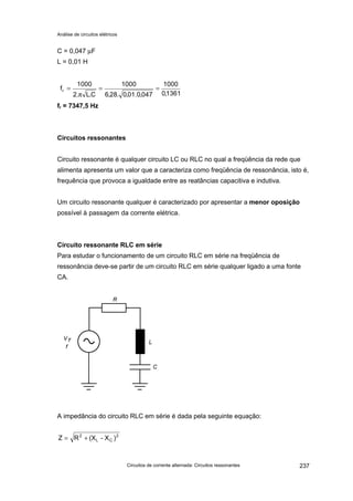 Análise de circuitos elétricos
Circuitos de corrente alternada: Circuitos ressonantes 237
C = 0,047 µF
L = 0,01 H
fr = 7347,5 Hz
Circuitos ressonantes
Circuito ressonante é qualquer circuito LC ou RLC no qual a freqüência da rede que
alimenta apresenta um valor que a caracteriza como freqüência de ressonância, isto é,
frequência que provoca a igualdade entre as reatâncias capacitiva e indutiva.
Um circuito ressonante qualquer é caracterizado por apresentar a menor oposição
possível à passagem da corrente elétrica.
Circuito ressonante RLC em série
Para estudar o funcionamento de um circuito RLC em série na freqüência de
ressonância deve-se partir de um circuito RLC em série qualquer ligado a uma fonte
CA.
A impedância do circuito RLC em série é dada pela seguinte equação:
1361,0
1000
047,0.01,0.28,6
1000
C.L.2
1000
fr ==
π
=
2
CL
2
)X-(XRZ +=
 