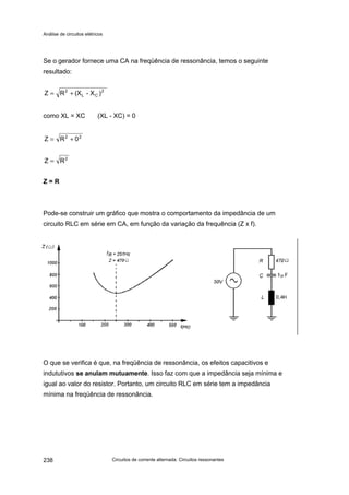 Análise de circuitos elétricos
Circuitos de corrente alternada: Circuitos ressonantes238
Se o gerador fornece uma CA na freqüência de ressonância, temos o seguinte
resultado:
como XL = XC (XL - XC) = 0
Z = R
Pode-se construir um gráfico que mostra o comportamento da impedância de um
circuito RLC em série em CA, em função da variação da frequência (Z x f).
O que se verifica é que, na freqüência de ressonância, os efeitos capacitivos e
indututivos se anulam mutuamente. Isso faz com que a impedância seja mínima e
igual ao valor do resistor. Portanto, um circuito RLC em série tem a impedância
mínima na freqüência de ressonância.
)X-(XRZ 2
CL
2
+=
22
0RZ +=
2
RZ =
 