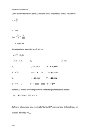 Análise de circuitos elétricos
240
Como a corrente máxima do RLC em série flui na ressonância onde Z = R, temos:
IT MÁX
I = 45,45 mA
A freqüência de ressonância é 7,345 Hz.
AB = V = I . XL
L = 2. . f . L XL L = 461
VL L = 20,95 V V = 20,95 V
V = VC BC = I . X ⇒ C = XL = 461
VC L = 20,95 V V = 20,95 V
V = VL C V = 20,95 - 20,95 V = 0 V
Portanto, a tensão fornecida pela fonte está toda aplicada sobre o resistor.
R = I . R = 0,4545 . 220 = 10 V
Define-se a largura da faixa (em inglês "bandwidth"), como a faixa de freqüências em
corrente máxima (I = IMÁX
Z
V
I T
T =
220
10
R
V
I T
MÁX
==
 