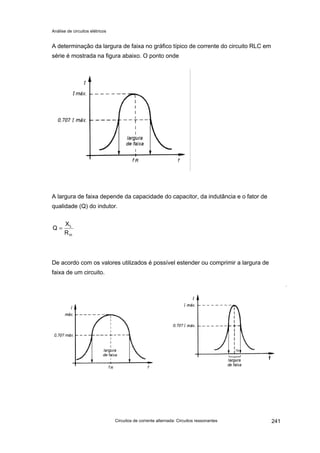 Análise de circuitos elétricos
Circuitos de corrente alternada: Circuitos ressonantes 241
A determinação da largura de faixa no gráfico típico de corrente do circuito RLC em
série é mostrada na figura abaixo. O ponto onde
A largura de faixa depende da capacidade do capacitor, da indutância e o fator de
qualidade (Q) do indutor.
De acordo com os valores utilizados é possível estender ou comprimir a largura de
faixa de um circuito.
in
L
R
X
Q =
 