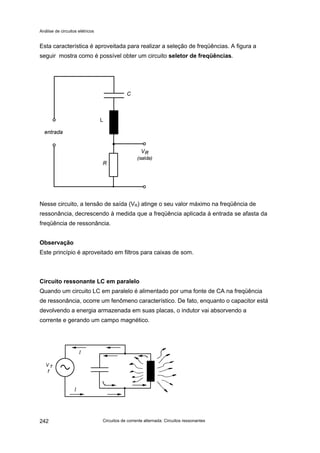 Análise de circuitos elétricos
Circuitos de corrente alternada: Circuitos ressonantes242
Esta característica é aproveitada para realizar a seleção de freqüências. A figura a
seguir mostra como é possível obter um circuito seletor de freqüências.
Nesse circuito, a tensão de saída (VR) atinge o seu valor máximo na freqüência de
ressonância, decrescendo à medida que a freqüência aplicada à entrada se afasta da
freqüência de ressonância.
Observação
Este princípio é aproveitado em filtros para caixas de som.
Circuito ressonante LC em paralelo
Quando um circuito LC em paralelo é alimentado por uma fonte de CA na freqüência
de ressonância, ocorre um fenômeno característico. De fato, enquanto o capacitor está
devolvendo a energia armazenada em suas placas, o indutor vai absorvendo a
corrente e gerando um campo magnético.
L
 