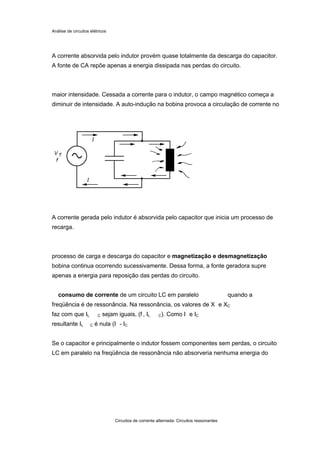 Análise de circuitos elétricos
Circuitos de corrente alternada: Circuitos ressonantes
A corrente absorvida pelo indutor provém quase totalmente da descarga do capacitor.
A fonte de CA repõe apenas a energia dissipada nas perdas do circuito.
maior intensidade. Cessada a corrente para o indutor, o campo magnético começa a
diminuir de intensidade. A auto-indução na bobina provoca a circulação de corrente no
A corrente gerada pelo indutor é absorvida pelo capacitor que inicia um processo de
recarga.
processo de carga e descarga do capacitor e magnetização e desmagnetização
bobina continua ocorrendo sucessivamente. Dessa forma, a fonte geradora supre
apenas a energia para reposição das perdas do circuito.
consumo de corrente de um circuito LC em paralelo quando a
freqüência é de ressonância. Na ressonância, os valores de X e XC
faz com que IL C sejam iguais, (f , IL C). Como I e IC
resultante IL C é nula (I - IC
Se o capacitor e principalmente o indutor fossem componentes sem perdas, o circuito
LC em paralelo na freqüência de ressonância não absorveria nenhuma energia do
 