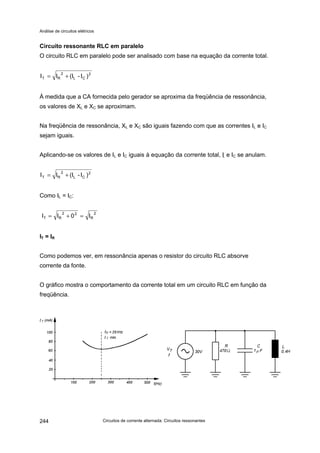 Análise de circuitos elétricos
Circuitos de corrente alternada: Circuitos ressonantes244
Circuito ressonante RLC em paralelo
O circuito RLC em paralelo pode ser analisado com base na equação da corrente total.
À medida que a CA fornecida pelo gerador se aproxima da freqüência de ressonância,
os valores de XL e XC se aproximam.
Na freqüência de ressonância, XL e XC são iguais fazendo com que as correntes IL e IC
sejam iguais.
Aplicando-se os valores de IL e IC iguais à equação da corrente total, IL e IC se anulam.
Como IL = IC:
IT = IR
Como podemos ver, em ressonância apenas o resistor do circuito RLC absorve
corrente da fonte.
O gráfico mostra o comportamento da corrente total em um circuito RLC em função da
freqüência.
2
CL
2
RT )I-(III +=
2
CL
2
RT )I-(III +=
2
R
22
RT I0II =+=
 