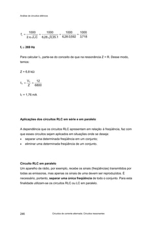 Análise de circuitos elétricos
Circuitos de corrente alternada: Circuitos ressonantes246
fr ≅≅ 269 Hz
Para calcular IT, parte-se do conceito de que na ressonância Z = R. Desse modo,
temos:
Z = 6,8 kΩ
IT = 1,76 mA
Aplicações dos circuitos RLC em série e em paralelo
A dependência que os circuitos RLC apresentam em relação à freqüência, faz com
que esses circuitos sejam aplicados em situações onde se deseja:
• separar uma determinada freqüência em um conjunto;
• eliminar uma determinada freqüência de um conjunto.
Circuito RLC em paralelo
Um aparelho de rádio, por exemplo, recebe os sinais (freqüências) transmitidos por
todas as emissoras, mas apenas os sinais de uma devem ser reproduzidos. É
necessário, portanto, separar uma única freqüência de todo o conjunto. Para esta
finalidade utilizam-se os circuitos RLC ou LC em paralelo.
718,3
1000
592,0.28,6
1000
1.35,0.28,6
1000
C.L..2
1000
fr ===
π
=
6800
12
Z
V
I T
T ==
 