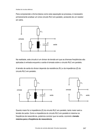 Análise de circuitos elétricos
Circuitos de corrente alternada: Circuitos ressonantes 247
Para compreender a forma básica como esta separação se processa, é necessário
primeiramente analisar um único circuito RLC em paralelo, acrescido de um resistor
em série.
Na realidade, este circuito é um divisor de tensão em que as diversas freqüências são
aplicadas à entrada enquanto a saída é tomada sobre o circuito RLC em paralelo.
A tensão de saída do divisor depende da resistência (R1) e da impedância (Z) do
circuito RLC em paralelo.
Quanto maior for a impedância (Z) do circuito RLC em paralelo, tanto maior será a
tensão de saída. Como a impedância do circuito RLC em paralelo é máxima na
freqüência de ressonância, podemos concluir que na saída, ocorrerá a tensão
máxima para a freqüência de ressonância.
 