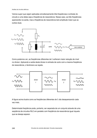 Análise de circuitos elétricos
Circuitos de corrente alternada: Circuitos ressonantes248
Vamos supor que sejam aplicadas simultaneamente três freqüências à entrada do
circuito e uma delas seja a freqüência de ressonância. Nesse caso, as três freqüências
aparecerão na saída, mas a freqüência de ressonância terá amplitude maior que as
outras duas.
Como podemos ver, as freqüências diferentes de fr sofreram maior redução de nível
no divisor. Aplicando a saída deste divisor à entrada de outro com a mesma freqüência
de ressonância, o fenômeno se repete.
A figura acima ilustra como as freqüências diferentes de fr vão desaparecendo cada
vez mais.
Determinada freqüência pode, portanto, ser separada de um conjunto através de uma
seqüência de circuitos RLC em paralelo com freqüência de ressonância igual àquela
que se deseja separar.
 