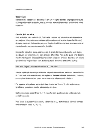 Análise de circuitos elétricos
Circuitos de corrente alternada: Circuitos ressonantes 249
Observação
Na realidade, a separação de estações em um receptor de rádio emprega um circuito
LC em paralelo sem o resistor, mas o princípio de funcionamento é exatamente como
o descrito.
Circuito RLC em série
Uma aplicação para o circuito RLC em série consiste em eliminar uma freqüência de
um conjunto. Vamos tomar como exemplo uma tevê que recebe sinais (freqüências)
de todos os canais de televisão. Através de circuitos LC em paralelo apenas um canal
é selecionado, como em um aparelho de rádio.
Entretanto, o sinal do canal A compõe-se de sinais de imagem (vídeo) e som (áudio)
que devem ser encaminhados para circuitos diferentes. Para evitar que o sinal de som
interfira na imagem, é necessário acrescentar, antes dos circuitos de vídeo, um circuito
que elimine a freqüência de som. Este circuito se denomina armadilha ou trap.
Para esta função, utiliza-se um circuito RLC em série.
Vamos supor que sejam aplicadas três freqüências diferentes à entrada de um circuito
RLC em série e uma destas seja a freqüência de ressonância. Nesse caso, o circuito
é um divisor de tensão em que a saída é tomada sobre capacitor-indutor.
Por sua vez, a tensão de saída do divisor é dada por Vsaída = VC - VL, visto que as
tensões no capacitor e indutor são opostas em fase.
Na freqüência de ressonância VC = VL, isso faz com que tensão de saída seja nula
nesta freqüência.
Para todas as outras freqüências VC é diferente de VL, de forma que o divisor fornece
uma tensão de saída VC - VL ≠ 0.
 