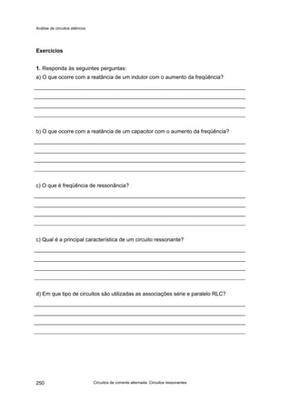 Análise de circuitos elétricos
Circuitos de corrente alternada: Circuitos ressonantes250
Exercícios
1. Responda às seguintes perguntas:
a) O que ocorre com a reatância de um indutor com o aumento da freqüência?
b) O que ocorre com a reatância de um capacitor com o aumento da freqüência?
c) O que é freqüência de ressonância?
c) Qual é a principal característica de um circuito ressonante?
d) Em que tipo de circuitos são utilizadas as associações série e paralelo RLC?
 