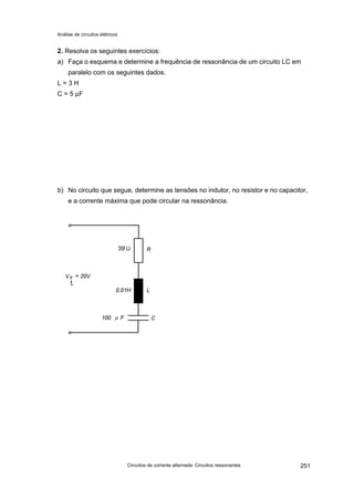 Análise de circuitos elétricos
Circuitos de corrente alternada: Circuitos ressonantes 251
2. Resolva os seguintes exercícios:
a) Faça o esquema e determine a frequência de ressonância de um circuito LC em
paralelo com os seguintes dados.
L = 3 H
C = 5 µF
b) No circuito que segue, determine as tensões no indutor, no resistor e no capacitor,
e a corrente máxima que pode circular na ressonância.
39
fr
 