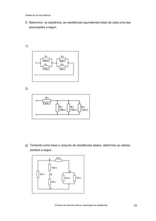 Análise de circuitos elétricos
Circuitos de corrente contínua: Associação de resistências 23
f) Determine, na seqüência, as resistências equivalentes totais de cada uma das
associações a seguir.
1)
2)
g) Tomando como base o conjunto de resistências abaixo, determine os valores
pedidos a seguir.
 