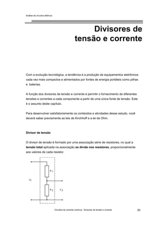 Análise de circuitos elétricos
Circuitos de corrente contínua : Divisores de tensão e corrente 25
Divisores de
tensão e corrente
Com a evolução tecnológica, a tendência é a produção de equipamentos eletrônicos
cada vez mais compactos e alimentados por fontes de energia portáteis como pilhas
e baterias.
A função dos divisores de tensão e corrente é permitir o fornecimento de diferentes
tensões e correntes a cada componente a partir de uma única fonte de tensão. Este
é o assunto deste capítulo.
Para desenvolver satisfatoriamente os conteúdos e atividades desse estudo, você
deverá saber previamente as leis de Kirchhoff e a lei de Ohm.
Divisor de tensão
O divisor de tensão é formado por uma associação série de resistores, no qual a
tensão total aplicada na associação se divide nos resistores, proporcionalmente
aos valores de cada resistor.
 