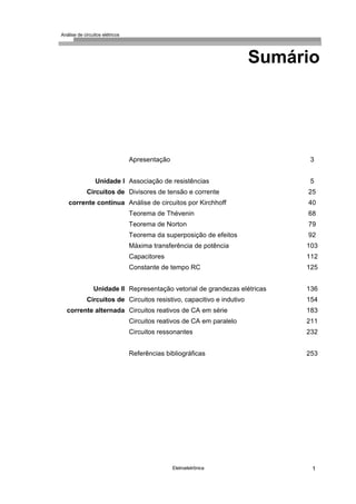 Análise de circuitos elétricos
Eletroeletrônica 1
Sumário
Unidade I
Circuitos de
corrente contínua
Unidade Il
Circuitos de
corrente alternada
Apresentação
Associação de resistências
Divisores de tensão e corrente
Análise de circuitos por Kirchhoff
Teorema de Thévenin
Teorema de Norton
Teorema da superposição de efeitos
Máxima transferência de potência
Capacitores
Constante de tempo RC
Representação vetorial de grandezas elétricas
Circuitos resistivo, capacitivo e indutivo
Circuitos reativos de CA em série
Circuitos reativos de CA em paralelo
Circuitos ressonantes
Referências bibliográficas
3
5
25
40
68
79
92
103
112
125
136
154
183
211
232
253
 