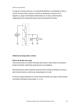 Análise de circuitos elétricos
Circuitos de corrente contínua : Divisores de tensão e corrente 27
A carga de um divisor pode ser um componente eletrônico, uma lâmpada ou até um
circuito. Por essa razão, quando se calcula ou representa um divisor em um
diagrama, a carga é simbolizada simplesmente por um bloco, denominado RL,
independente dos componentes pelos quais ele realmente é formado.
Influência da carga sobre o divisor
Divisor de tensão sem carga
Todo circuito série é um divisor de tensão que fornece a cada resistor uma parte da
tensão de entrada, diretamente proporcional a sua resistência.
Dimensionando-se esses resistores, pode-se dividir a tensão de entrada, de forma a
obter valores diversos, conforme as necessidades do circuito.
O circuito a seguir apresenta um circuito divisor de tensão sem carga, onde as tensão
de entrada é dividida em duas partes, VR1 e VR2.
 