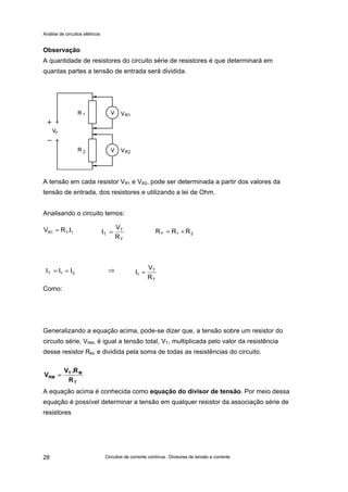 Análise de circuitos elétricos
Circuitos de corrente contínua : Divisores de tensão e corrente28
Observação
A quantidade de resistores do circuito série de resistores é que determinará em
quantas partes a tensão de entrada será dividida.
A tensão em cada resistor VR1 e VR2, pode ser determinada a partir dos valores da
tensão de entrada, dos resistores e utilizando a lei de Ohm.
Analisando o circuito temos:
Como:
Generalizando a equação acima, pode-se dizer que, a tensão sobre um resistor do
circuito série, VRM, é igual a tensão total, VT, multiplicada pelo valor da resistência
desse resistor RM, e dividida pela soma de todas as resistências do circuito.
A equação acima é conhecida como equação do divisor de tensão. Por meio dessa
equação é possível determinar a tensão em qualquer resistor da associação série de
resistores
21T III ==
T
T
T
R
V
I =111R I.RV = 21T RRR +=
T
T
1
R
V
I =⇒
T
MT
RM
R
R.V
V ==
 
