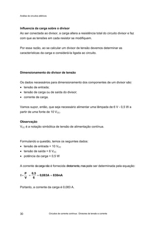 Análise de circuitos elétricos
Circuitos de corrente contínua : Divisores de tensão e corrente30
Influencia da carga sobre o divisor
Ao ser conectada ao divisor, a carga altera a resistência total do circuito divisor e faz
com que as tensões em cada resistor se modifiquem.
Por essa razão, ao se calcular um divisor de tensão devemos determinar as
características da carga e considerá-la ligada ao circuito.
Dimensionamento do divisor de tensão
Os dados necessários para dimensionamento dos componentes de um divisor são:
• tensão de entrada;
• tensão de carga ou de saída do divisor;
• corrente de carga.
Vamos supor, então, que seja necessário alimentar uma lâmpada de 6 V - 0,5 W a
partir de uma fonte de 10 VCC.
Observação
VCC é a notação simbólica de tensão de alimentação contínua.
Formulando a questão, temos os seguintes dados:
• tensão de entrada = 10 VCC
• tensão de saída = 6 VCC
• potência da carga = 0,5 W
A corrente dacarganão é fornecida diretamente,maspode ser determinada pela equação:
Portanto, a corrente da carga é 0,083 A.
V
P
I = mA830A083,0
6
0,5
======
 