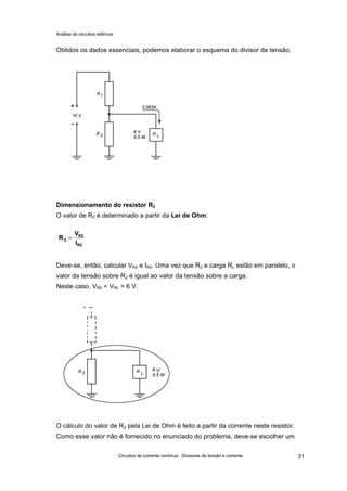 Análise de circuitos elétricos
Circuitos de corrente contínua : Divisores de tensão e corrente 31
Obtidos os dados essenciais, podemos elaborar o esquema do divisor de tensão.
Dimensionamento do resistor R2
O valor de R2 é determinado a partir da Lei de Ohm:
Deve-se, então, calcular VR2 e IR2. Uma vez que R2 e carga RL estão em paralelo, o
valor da tensão sobre R2 é igual ao valor da tensão sobre a carga.
Neste caso, VR2 = VRL = 6 V.
O cálculo do valor de R2 pela Lei de Ohm é feito a partir da corrente neste resistor.
Como esse valor não é fornecido no enunciado do problema, deve-se escolher um
R2
R2
2
I
V
R =
V
 