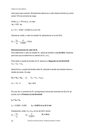 Análise de circuitos elétricos
Circuitos de corrente contínua : Divisores de tensão e corrente32
valor para essa corrente. Normalmente estima-se o valor desta corrente (IR2) como
sendo 10% da corrente de carga.
Então, IR2 = 10% de IRL, ou seja:
IR2 = 0,1 . IRL
IR2 = 0,1 . 0,083 = 0,0083 A ou 8,3 mA
Calcula-se, então, o valor do resistor R2 aplicando-se a Lei de Ohm:
723
0,0083
6
I
V
R
R2
R2
2 Ω===
Dimensionamento do valor de R1
Para determinar o valor do resistor R1, aplica-se também a Lei de Ohm, bastando
para isso que se determine os valores de VR1 e IR1.
Para saber a queda de tensão em R1 aplica-se a Segunda Lei de Kirchhoff:
VCC = VR1 + VR2
Desta forma, a queda de tensão sobre R1 eqüivale à tensão de entrada menos a
tensão de saída. Ou seja:
VR1 = VCC - VR2 ou VR1 = VCC - VSAÍDA
VR1 = 10 – 6 VR1 = 4 V
Por sua vez, a corrente em R1 corresponde à soma das correntes em R2 e RL de
acordo com a Primeira Lei de Kirchhoff.
IR1 = IR2 + IRL
IR1 = 0,0083 + 0,083 IR1 = 0,0913 A ou 91,3 mA
Substituindo, então, VR1 e IR2 na Lei de Ohm, temos:
1R
1R
1
I
V
R =
0,0913
4
R1 = R1 = 44 ΩΩ
 