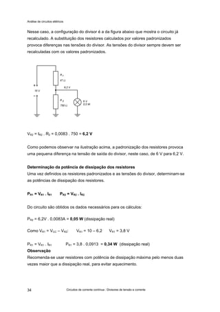 Análise de circuitos elétricos
Circuitos de corrente contínua : Divisores de tensão e corrente34
Nesse caso, a configuração do divisor é a da figura abaixo que mostra o circuito já
recalculado. A substituição dos resistores calculados por valores padronizados
provoca diferenças nas tensões do divisor. As tensões do divisor sempre devem ser
recalculadas com os valores padronizados.
VR2 = IR2 . R2 = 0,0083 . 750 = 6,2 V
Como podemos observar na ilustração acima, a padronização dos resistores provoca
uma pequena diferença na tensão de saída do divisor, neste caso, de 6 V para 6,2 V.
Determinação da potência de dissipação dos resistores
Uma vez definidos os resistores padronizados e as tensões do divisor, determinam-se
as potências de dissipação dos resistores.
PR1 = VR1 . IR1 PR2 = VR2 . IR2
Do circuito são obtidos os dados necessários para os cálculos:
PR2 = 6,2V . 0,0083A = 0,05 W (dissipação real)
Como VR1 = VCC – VR2: VR1 = 10 – 6,2 VR1 = 3,8 V
PR1 = VR1 . IR1 PR1 = 3,8 . 0,0913 = 0,34 W (dissipação real)
Observação
Recomenda-se usar resistores com potência de dissipação máxima pelo menos duas
vezes maior que a dissipação real, para evitar aquecimento.
 