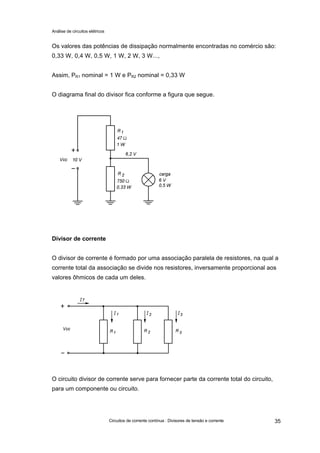 Análise de circuitos elétricos
Circuitos de corrente contínua : Divisores de tensão e corrente 35
Os valores das potências de dissipação normalmente encontradas no comércio são:
0,33 W, 0,4 W, 0,5 W, 1 W, 2 W, 3 W...,
Assim, PR1 nominal = 1 W e PR2 nominal = 0,33 W
O diagrama final do divisor fica conforme a figura que segue.
Divisor de corrente
O divisor de corrente é formado por uma associação paralela de resistores, na qual a
corrente total da associação se divide nos resistores, inversamente proporcional aos
valores ôhmicos de cada um deles.
O circuito divisor de corrente serve para fornecer parte da corrente total do circuito,
para um componente ou circuito.
 