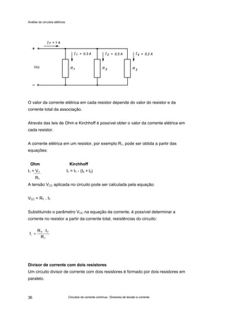 Análise de circuitos elétricos
Circuitos de corrente contínua : Divisores de tensão e corrente36
O valor da corrente elétrica em cada resistor depende do valor do resistor e da
corrente total da associação.
Através das leis de Ohm e Kirchhoff é possível obter o valor da corrente elétrica em
cada resistor.
A corrente elétrica em um resistor, por exemplo R1, pode ser obtida a partir das
equações:
Ohm Kirchhoff
I1 = V1 I1 = IT - (I2 + I3)
R1
A tensão VCC aplicada no circuito pode ser calculada pela equação:
VCC = RT . IT
Substituindo o parâmetro VCC na equação da corrente, é possível determinar a
corrente no resistor a partir da corrente total, resistências do circuito:
Divisor de corrente com dois resistores
Um circuito divisor de corrente com dois resistores é formado por dois resistores em
paralelo.
1
TT
R
IR
I1
⋅
=
 
