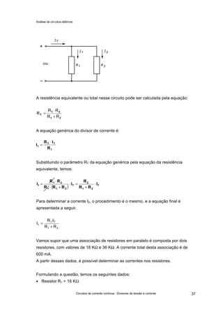 Análise de circuitos elétricos
Circuitos de corrente contínua : Divisores de tensão e corrente 37
A resistência equivalente ou total nesse circuito pode ser calculada pela equação:
A equação genérica do divisor de corrente é:
Substituindo o parâmetro RT da equação genérica pela equação da resistência
equivalente, temos:
Para determinar a corrente I2, o procedimento é o mesmo, e a equação final é
apresentada a seguir.
Vamos supor que uma associação de resistores em paralelo é composta por dois
resistores, com valores de 18 KΩ e 36 KΩ. A corrente total desta associação é de
600 mA.
A partir desses dados, é possível determinar as correntes nos resistores.
Formulando a questão, temos os seguintes dados:
• Resistor R1 = 16 KΩ
21
21
T
RR
RR
R
+
⋅
=
1
TT
1
R
IR
I
⋅
=
( ) T
21
2
T
211
21
1 I
RR
R
I
RRR
RR
I ⋅
+
=⋅
+⋅
⋅
=
21
T1
1
RR
I.R
I
+
=
 