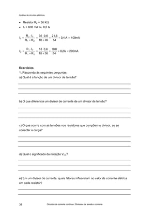 Análise de circuitos elétricos
Circuitos de corrente contínua : Divisores de tensão e corrente38
• Resistor R2 = 36 KΩ
• IT = 600 mA ou 0,6 A
Exercícios
1. Responda às seguintes perguntas:
a) Qual é a função de um divisor de tensão?
b) O que diferencia um divisor de corrente de um divisor de tensão?
c) O que ocorre com as tensões nos resistores que compõem o divisor, ao se
conectar a carga?
d) Qual o significado da notação VCC?
e) Em um divisor de corrente, quais fatores influenciam no valor da corrente elétrica
em cada resistor?
mA400A4,0
54
21,6
3618
0,636
RR
IR
I
21
T2
1 ===
+
⋅
=
+
⋅
=
mA200A2,0
54
8,10
3618
0,618
RR
IR
I
21
T1
2 ===
+
⋅
=
+
⋅
=
 