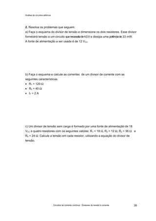 Análise de circuitos elétricos
Circuitos de corrente contínua : Divisores de tensão e corrente 39
2. Resolva os problemas que seguem:
a) Faça o esquema do divisor de tensão e dimensione os dois resistores. Esse divisor
fornecerá tensão a um circuito quenecessitade4,5V e dissipa uma potênciade 33 mW.
A fonte de alimentação a ser usada é de 12 VCC.
b) Faça o esquema e calcule as correntes de um divisor de corrente com as
seguintes características.
• R1 = 120 Ω
• R2 = 40 Ω
• IT = 2 A
c) Um divisor de tensão sem carga é formado por uma fonte de alimentação de 18
VCC e quatro resistores com os seguintes valores: R1 = 18 Ω, R2 = 12 Ω, R3 = 36 Ω e
R4 = 24 Ω. Calcule a tensão em cada resistor, utilizando a equação do divisor de
tensão.
 