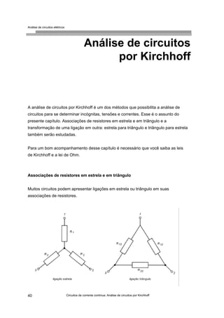 Análise de circuitos elétricos
Circuitos de corrente contínua: Análise de circuitos por Kirchhoff40
Análise de circuitos
por Kirchhoff
A análise de circuitos por Kirchhoff é um dos métodos que possibilita a análise de
circuitos para se determinar incógnitas, tensões e correntes. Esse é o assunto do
presente capítulo. Associações de resistores em estrela e em triângulo e a
transformação de uma ligação em outra: estrela para triângulo e triângulo para estrela
também serão estudadas.
Para um bom acompanhamento desse capítulo é necessário que você saiba as leis
de Kirchhoff e a lei de Ohm.
Associações de resistores em estrela e em triângulo
Muitos circuitos podem apresentar ligações em estrela ou triângulo em suas
associações de resistores.
 