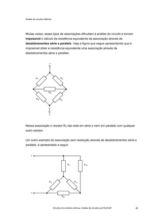 Análise de circuitos elétricos
Circuitos de corrente contínua: Análise de circuitos por Kirchhoff 41
Muitas vezes, esses tipos de associações dificultam a análise do circuito e tornam
impossível o cálculo da resistência equivalente da associação através de
desdobramentos série e paralelo. Veja a figura que segue apresentando que é
impossível obter a resistência equivalente uma associação através de
desdobramentos série e paralelo.
Nessa associação o resistor R3 não está em série e nem em paralelo com qualquer
outro resistor.
Um outro exemplo de associação sem resolução através de desdobramentos série e
paralelo, é apresentado a seguir.
 