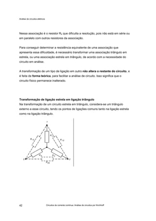 Análise de circuitos elétricos
Circuitos de corrente contínua: Análise de circuitos por Kirchhoff42
Nessa associação é o resistor R4 que dificulta a resolução, pois não está em série ou
em paralelo com outros resistores da associação.
Para conseguir determinar a resistência equivalente de uma associação que
apresenta essa dificuldade, é necessário transformar uma associação triângulo em
estrela, ou uma associação estrela em triângulo, de acordo com a necessidade do
circuito em análise.
A transformação de um tipo de ligação em outro não altera o restante do circuito, e
é feita de forma teórica, para facilitar a análise de circuito. Isso significa que o
circuito físico permanece inalterado.
Transformação de ligação estrela em ligação triângulo
Na transformação de um circuito estrela em triângulo, considera-se um triângulo
externo a esse circuito, tendo os pontos de ligações comuns tanto na ligação estrela
como na ligação triângulo.
 