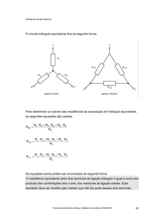 Análise de circuitos elétricos
Circuitos de corrente contínua: Análise de circuitos por Kirchhoff 43
O circuito triângulo equivalente fica da seguinte forma.
Para determinar os valores das resistências da associação em triângulo equivalente,
as seguintes equações são usadas:
As equações acima podem ser enunciadas da seguinte forma:
“A resistência equivalente entre dois terminais da ligação triângulo é igual a soma dos
produtos das combinações dois a dois, dos resistores da ligação estrela. Esse
resultado deve ser dividido pelo resistor que não faz parte desses dois terminais.
3
323121
12
R
RRRRRR
R
⋅+⋅+⋅
=
1
323121
23
R
RRRRRR
R
⋅+⋅+⋅
=
2
323121
13
R
RRRRRR
R
⋅+⋅+⋅
=
 