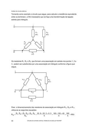 Análise de circuitos elétricos
Circuitos de corrente contínua: Análise de circuitos por Kirchhoff44
Tomando como exemplo o circuito que segue, para calcular a resistência equivalente
entre os terminais L e M é necessário que se faça uma transformação de ligação
estrela para triângulo.
Os resistores R1, R2, e R3, que formam uma associação em estrela nos pontos 1, 2 e
3, podem ser substituídos por uma associação em triângulo conforme a figura que
segue.
Para o dimensionamento dos resistores da associação em triângulo R12, R23 e R13,
utiliza-se as seguintes equações:
Ω==
++
=
⋅+⋅+⋅
=
⋅+⋅+⋅
= 60
5
300
5
40100160
5
58520820
R
RRRRRR
R
3
323121
12
 