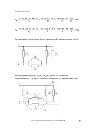Análise de circuitos elétricos
Circuitos de corrente contínua: Análise de circuitos por Kirchhoff 45
Reorganizando o circuito temos, R12 em paralelo com R5, e R23 em paralelo com R4.
As associações em paralelo R12//R5 e R23//R4, podem ser substituídas
respectivamente por um resistor cada uma, identificados, por exemplo, por RA e RB.
Ω==
++
=
⋅+⋅+⋅
=
⋅+⋅+⋅
= 15
20
300
20
40100160
20
58520820
R
RRRRRR
R
1
323121
23
Ω==
++
=
⋅+⋅+⋅
=
⋅+⋅+⋅
= 37,5
8
300
8
40100160
8
58520820
R
RRRRRR
R
2
323121
13
 