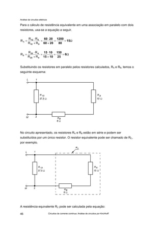 Análise de circuitos elétricos
Circuitos de corrente contínua: Análise de circuitos por Kirchhoff46
Para o cálculo de resistência equivalente em uma associação em paralelo com dois
resistores, usa-se a equação a seguir.
Substituindo os resistores em paralelo pelos resistores calculados, RA e RB, temos o
seguinte esquema:
No circuito apresentado, os resistores RA e RB estão em série e podem ser
substituídos por um único resistor. O resistor equivalente pode ser chamado de RC,
por exemplo.
A resistência equivalente RC pode ser calculada pela equação:
Ω==
+
⋅
=
+
⋅
= 15
80
1200
2060
2060
512
512
RR
RR
RA
Ω==
+
⋅
=
+
⋅
= 6
25
150
1015
1015
423
423
RR
RR
RB
 