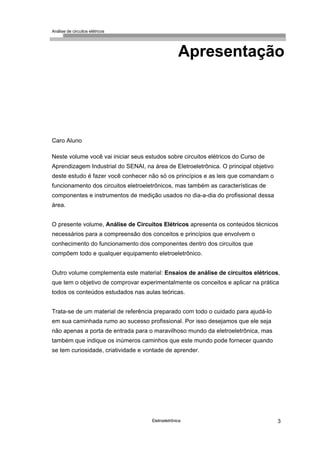 Análise de circuitos elétricos
Eletroeletrônica 3
Apresentação
Caro Aluno
Neste volume você vai iniciar seus estudos sobre circuitos elétricos do Curso de
Aprendizagem Industrial do SENAI, na área de Eletroeletrônica. O principal objetivo
deste estudo é fazer você conhecer não só os princípios e as leis que comandam o
funcionamento dos circuitos eletroeletrônicos, mas também as características de
componentes e instrumentos de medição usados no dia-a-dia do profissional dessa
área.
O presente volume, Análise de Circuitos Elétricos apresenta os conteúdos técnicos
necessários para a compreensão dos conceitos e princípios que envolvem o
conhecimento do funcionamento dos componentes dentro dos circuitos que
compõem todo e qualquer equipamento eletroeletrônico.
Outro volume complementa este material: Ensaios de análise de circuitos elétricos,
que tem o objetivo de comprovar experimentalmente os conceitos e aplicar na prática
todos os conteúdos estudados nas aulas teóricas.
Trata-se de um material de referência preparado com todo o cuidado para ajudá-lo
em sua caminhada rumo ao sucesso profissional. Por isso desejamos que ele seja
não apenas a porta de entrada para o maravilhoso mundo da eletroeletrônica, mas
também que indique os inúmeros caminhos que este mundo pode fornecer quando
se tem curiosidade, criatividade e vontade de aprender.
 