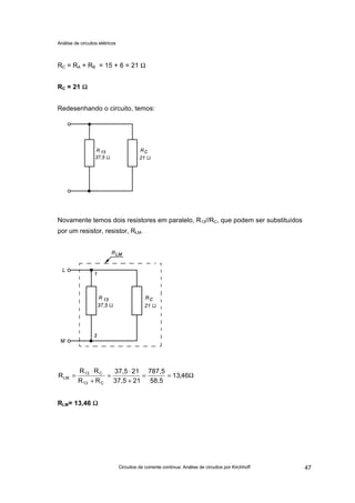 Análise de circuitos elétricos
Circuitos de corrente contínua: Análise de circuitos por Kirchhoff 47
RC = RA + RB = 15 + 6 = 21 Ω
RC = 21 ΩΩ
Redesenhando o circuito, temos:
Novamente temos dois resistores em paralelo, R13//RC, que podem ser substituídos
por um resistor, resistor, RLM.
RLM= 13,46 ΩΩ
Ω==
+
⋅
=
+
⋅
= 46,13
58,5
787,5
2137,5
2137,5
RR
RR
R
C13
C13
LM
 