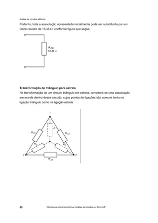 Análise de circuitos elétricos
Circuitos de corrente contínua: Análise de circuitos por Kirchhoff48
Portanto, toda a associação apresentada inicialmente pode ser substituída por um
único resistor de 13,46 Ω, conforme figura que segue.
Transformação de triângulo para estrela
Na transformação de um circuito triângulo em estrela, considera-se uma associação
em estrela dentro desse circuito, cujos pontos de ligações são comuns tanto na
ligação triângulo como na ligação estrela.
 