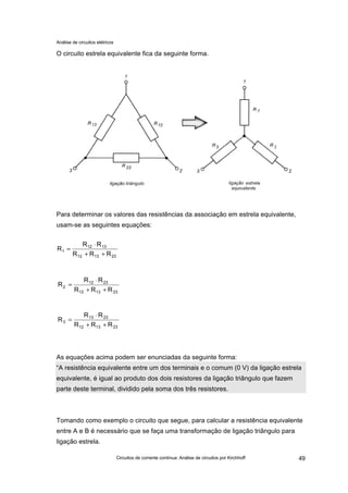 Análise de circuitos elétricos
Circuitos de corrente contínua: Análise de circuitos por Kirchhoff 49
O circuito estrela equivalente fica da seguinte forma.
Para determinar os valores das resistências da associação em estrela equivalente,
usam-se as seguintes equações:
As equações acima podem ser enunciadas da seguinte forma:
“A resistência equivalente entre um dos terminais e o comum (0 V) da ligação estrela
equivalente, é igual ao produto dos dois resistores da ligação triângulo que fazem
parte deste terminal, dividido pela soma dos três resistores.
Tomando como exemplo o circuito que segue, para calcular a resistência equivalente
entre A e B é necessário que se faça uma transformação de ligação triângulo para
ligação estrela.
231312
1312
1
RRR
RR
R
++
⋅
=
231312
2312
2
RRR
RR
R
++
⋅
=
231312
2313
3
RRR
RR
R
++
⋅
=
 