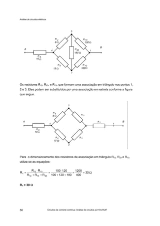 Análise de circuitos elétricos
Circuitos de corrente contínua: Análise de circuitos por Kirchhoff50
Os resistores R12, R23, e R13, que formam uma associação em triângulo nos pontos 1,
2 e 3. Eles podem ser substituídos por uma associação em estrela conforme a figura
que segue.
Para o dimensionamento dos resistores da associação em triângulo R12, R23 e R13,
utiliza-se as equações:
R1 = 30 ΩΩ
Ω==
++
⋅
=
++
⋅
= 30
400
1200
180120100
120100
RRR
RR
R
231312
1312
1
10
15 Ω 100
6 100 Ω
A
B
180 Ω
6
15 Ω
10
A B
 