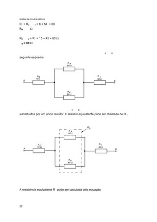 Análise de circuitos elétricos
52
R = R3 4 = 6 + 54 = 60
RA Ω
RB 2 + R = 15 + 45 = 60 Ω
B = 60 ΩΩ
A B
seguinte esquema.
A B
substituídos por um único resistor. O resistor equivalente pode ser chamado de R ,
A resistência equivalente R pode ser calculada pela equação:
 