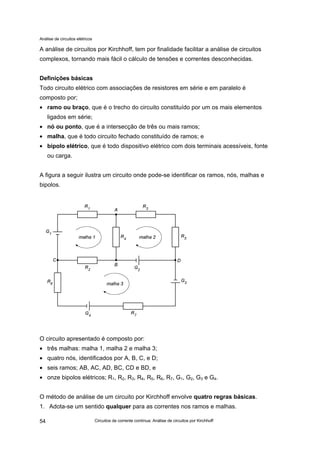 Análise de circuitos elétricos
Circuitos de corrente contínua: Análise de circuitos por Kirchhoff54
A análise de circuitos por Kirchhoff, tem por finalidade facilitar a análise de circuitos
complexos, tornando mais fácil o cálculo de tensões e correntes desconhecidas.
Definições básicas
Todo circuito elétrico com associações de resistores em série e em paralelo é
composto por;
• ramo ou braço, que é o trecho do circuito constituído por um os mais elementos
ligados em série;
• nó ou ponto, que é a intersecção de três ou mais ramos;
• malha, que é todo circuito fechado constituído de ramos; e
• bipolo elétrico, que é todo dispositivo elétrico com dois terminais acessíveis, fonte
ou carga.
A figura a seguir ilustra um circuito onde pode-se identificar os ramos, nós, malhas e
bipolos.
O circuito apresentado é composto por:
• três malhas: malha 1, malha 2 e malha 3;
• quatro nós, identificados por A, B, C, e D;
• seis ramos; AB, AC, AD, BC, CD e BD, e
• onze bipolos elétricos; R1, R2, R3, R4, R5, R6, R7, G1, G2, G3 e G4.
O método de análise de um circuito por Kirchhoff envolve quatro regras básicas.
1. Adota-se um sentido qualquer para as correntes nos ramos e malhas.
 