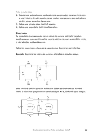 Análise de circuitos elétricos
Circuitos de corrente contínua: Análise de circuitos por Kirchhoff 55
2. Orientam-se as tensões nos bipolos elétricos que compõem os ramos: fonte com
a seta indicativa do pólo negativo para o positivo e carga com a seta indicativa no
sentido oposto ao sentido da corrente.
3. Aplica-se a primeira lei de Kirchhoff aos nós.
4. Aplica-se a segunda lei de Kirchhoff às malhas.
Observação
Se o resultado de uma equação para o cálculo de corrente elétrica for negativo,
significa apenas que o sentido real da corrente elétrica é inverso ao escolhido, porém
o valor absoluto obtido está correto.
Aplicando essas regras, chega-se às equações que determinam as incógnitas.
Exemplo: determinar os valores de correntes e tensões do circuito a seguir.
Esse circuito é formado por duas malhas que podem ser chamadas de malha1 e
malha 2, e dois nós que podem ser identificados por A e B, conforme figura a seguir.
 