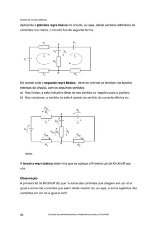 Análise de circuitos elétricos
Circuitos de corrente contínua: Análise de circuitos por Kirchhoff56
Aplicando a primeira regra básica no circuito, ou seja, adotar sentidos arbitrários de
correntes nos ramos, o circuito fica da seguinte forma.
De acordo com a segunda regra básica, deve-se orientar as tensões nos bipolos
elétricos do circuito, com os seguintes sentidos:
a) Nas fontes, a seta indicativa deve ter seu sentido do negativo para o positivo.
b) Nos resistores, o sentido da seta é oposto ao sentido da corrente elétrica no
ramo.
A terceira regra básica determina que se aplique a Primeira Lei de Kirchhoff aos
nós.
Observação
A primeira lei de Kirchhoff diz que “a soma das correntes que chegam em um nó é
igual a soma das correntes que saem deste mesmo nó, ou seja, a soma algébrica das
correntes em um nó é igual a zero”.
 