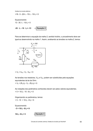 Análise de circuitos elétricos
Circuitos de corrente contínua: Análise de circuitos por Kirchhoff 59
+18 - 5 - 20.I1 - 15.I1 - 10.I3 = 0
Equacionando:
13 - 35. I1 - 10.I3 = 0
-35 ⋅⋅ I1 – 10 ⋅⋅ I3 = -13 ⇐ ⇐
Para se determinar a equação da malha 2, sentido horário, o procedimento deve ser
igual ao desenvolvido na malha 1. Assim, analisando as tensões na malha 2, temos:
+ V2 + VR3 - V3 - VR2 = 0
As tensões nos resistores, VR2 e VR3, podem ser substituídas pela equações
equivalentes da lei de Ohm.
+ V2 + (R3.I3) - V3 - (R2.I2) = 0
As notações dos parâmetros conhecidos devem ser pelos valores equivalentes.
+ 5 + 10.I3 - 10 - 8.I2 = 0
Organizando os parâmetros, temos:
+ 5 - 10 + 10.I3 - 8.I2 = 0
Equacionando:
- 5 + 10.I3 - 8.I2 = 0
10.I3 - 8.I2 = 5 ⇐Equação 3
Equação 2
 