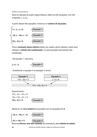 Análise de circuitos elétricos
Circuitos de corrente contínua: Análise de circuitos por Kirchhoff60
Após ter aplicado as quatro regras básicas, obtém-se três equações, com três
incógnitas, I1, I2 e I3.
A partir dessas três equações, monta-se um sistema de equações.
+ I1 - I2 - I3 = 0 ⇐⇐
- 35. I1 - 10.I3 = - 13 ⇐
10.I3 - 8.I2 = 5 ⇐
Para a resolução desse sistema podem ser usados vários métodos, porém será
utilizado o método das substituições, no qual equações equivalentes são
substituídas.
Na equação 1, isola-se I2.
I2 = I1 - I3 ⇐
Substituindo a equação 4 na equação 3, temos:
Equação 3 Equação 4
10.I3 - 8.I2 = 5 I2 = I1 - I3
10.I3 - 8.(I1 - I3) = 5
Equacionando:
10.I3 - 8.I1 + 8.I3 = 5
10.I3 + 8.I3 - 8.I1 = 5
18.I3 - 8.I1 = 5 ⇐⇐
Monta-se um novo sistema de equações com as equações 2 e 5.
- 35. I1 - 10.I3 = - 13 ⇐
- 8.I1 + 18.I3 = 5 ⇐
Deve-se eliminar uma das variáveis, por exemplo I3, pelo método da adição.
Equação 5
Equação 2
Equação 5
Equação 1
Equação 2
Equação 3
Equação 4
 